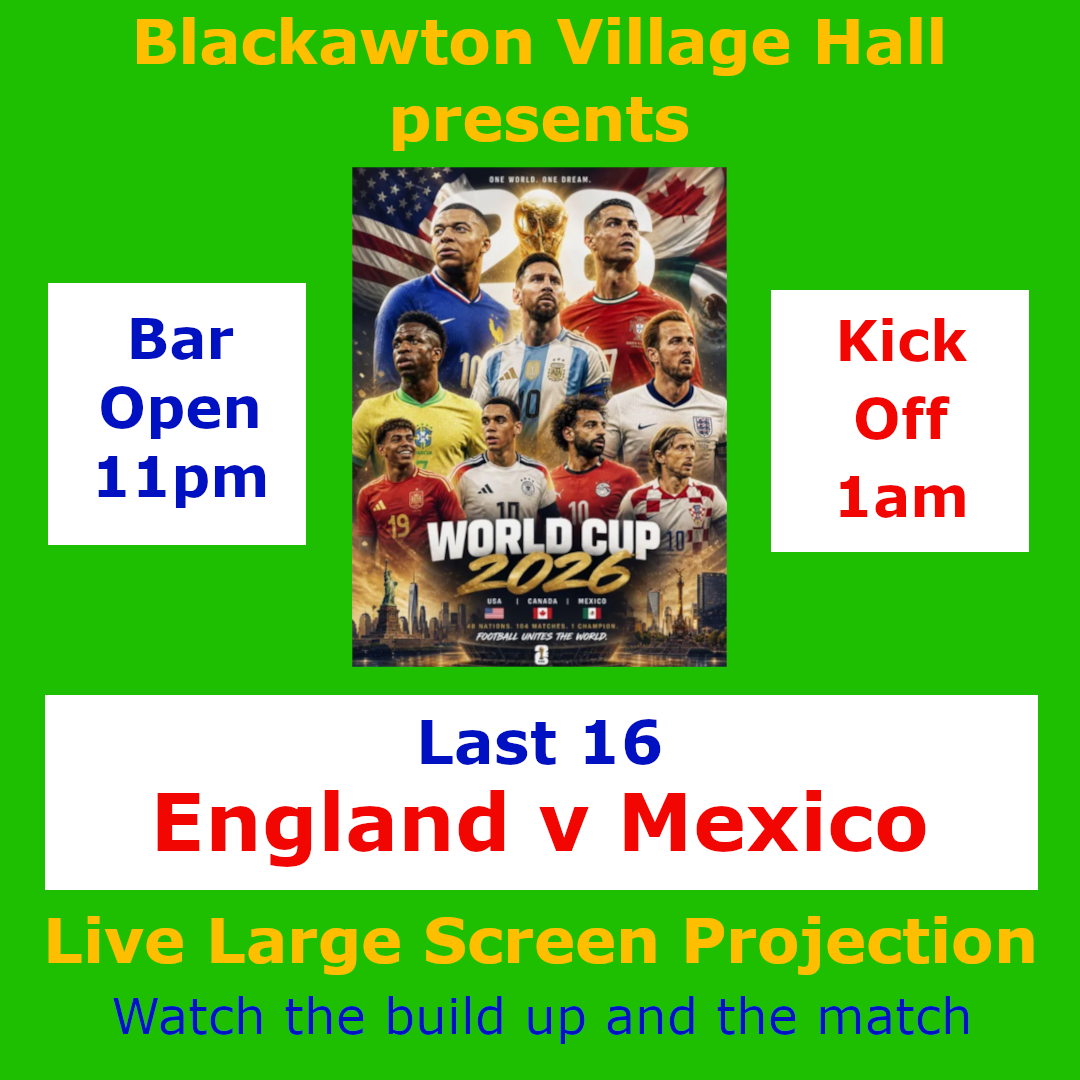 Blackawton Village Hall Presents the FIFA World Cup 2026 Last 16<br />
Live large screen projection of the build up and match.<br />
Sunday/Monday 5th/6th July<br />
England v Mexico<br />
Bar Open at 11pm<br />
Kick Off at 1am